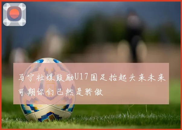 马宁社媒鼓励U17国足抬起头来未来可期你们已然是骄傲