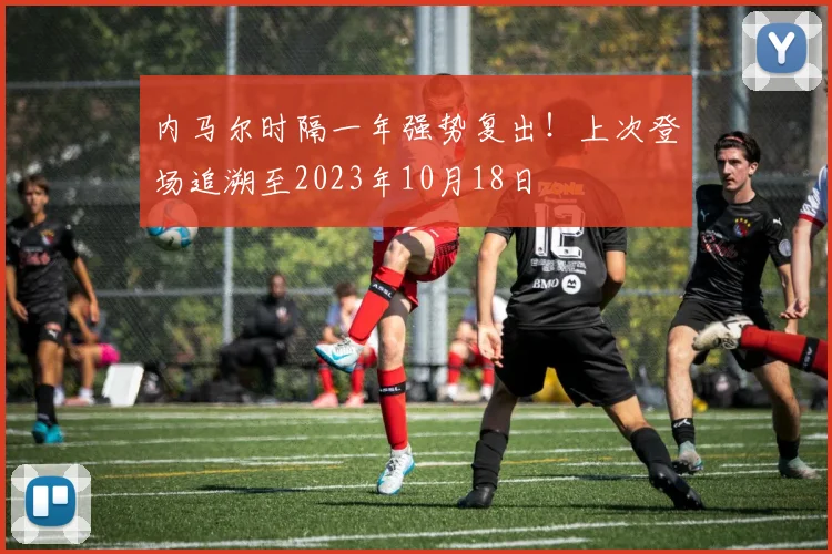 内马尔时隔一年强势复出！上次登场追溯至2023年10月18日