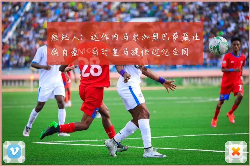 经纪人：运作内马尔加盟巴萨最让我自豪，当时皇马提供过亿合同