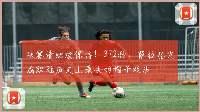 联赛请继续保持！372秒，萨拉赫完成欧冠历史上最快的帽子戏法