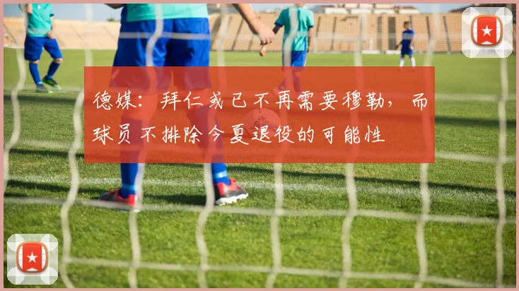 德媒：拜仁或已不再需要穆勒，而球员不排除今夏退役的可能性