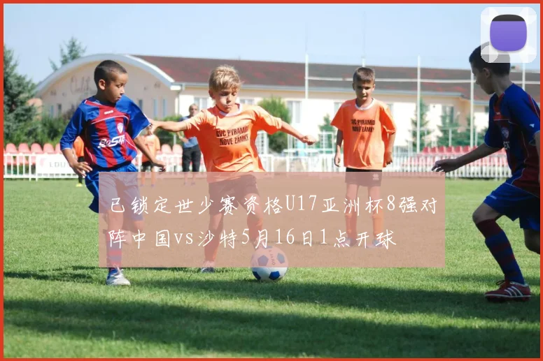 已锁定世少赛资格U17亚洲杯8强对阵中国vs沙特5月16日1点开球