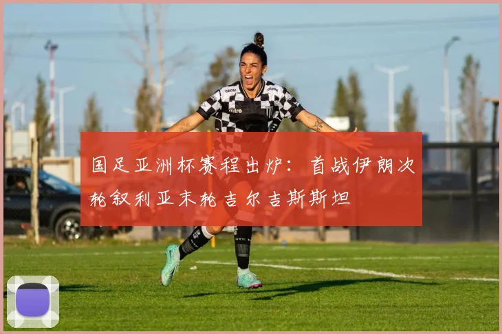 国足亚洲杯赛程出炉：首战伊朗次轮叙利亚末轮吉尔吉斯斯坦