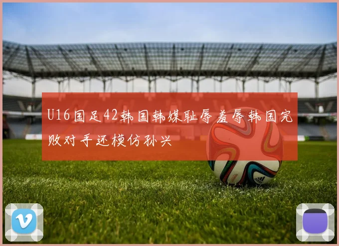 U16国足42韩国韩媒耻辱羞辱韩国完败对手还模仿孙兴慜