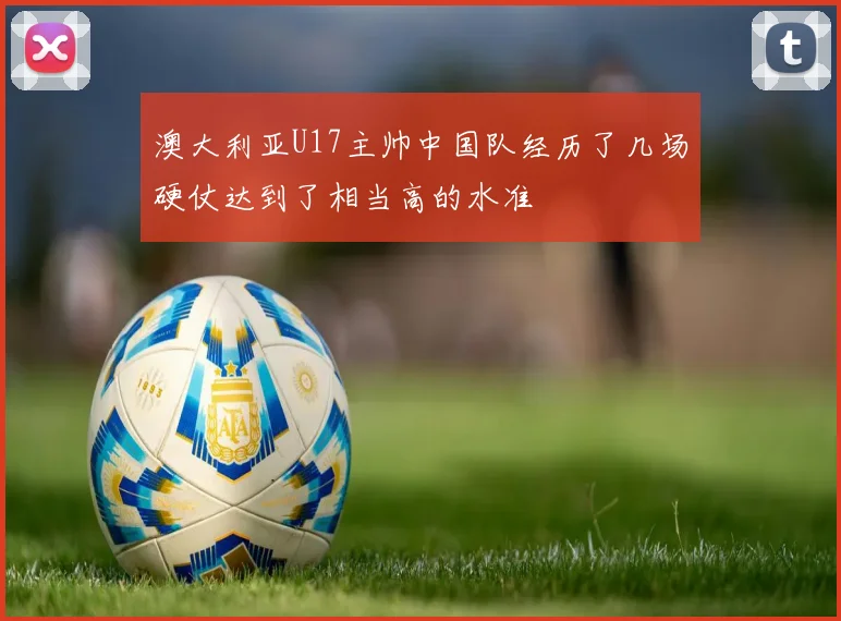 澳大利亚U17主帅中国队经历了几场硬仗达到了相当高的水准