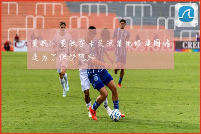 曼晚：曼联在卡灵顿基地修建围墙是为了保护隐私