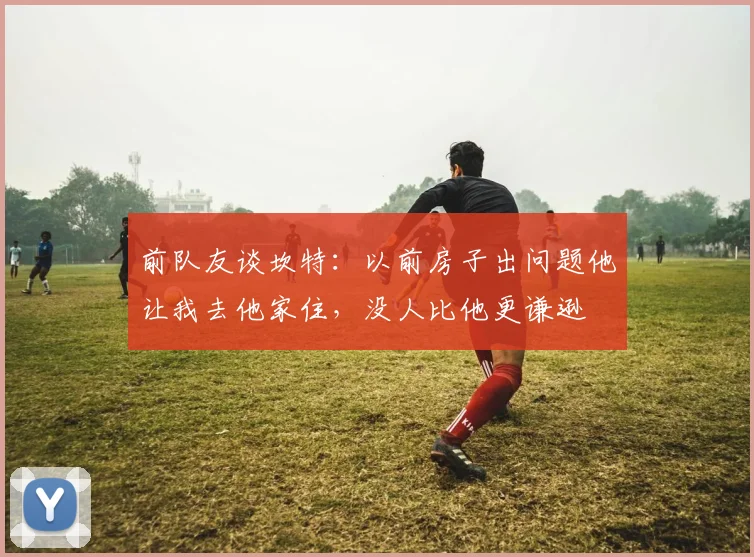前队友谈坎特：以前房子出问题他让我去他家住，没人比他更谦逊